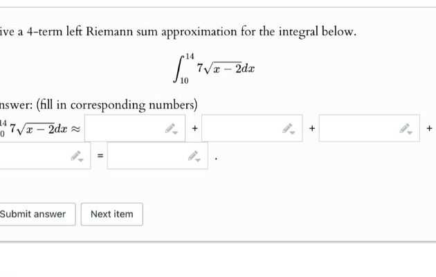 give a 4 - term left riemann sum approximation for the integral below. \n\\(\\int_{10}^{14}7\\sqrt{x - 2}dx\\)\nanswer: (fill in corresponding numbers)\n\\(\\int_{10}^{14}7\\sqrt{x - 2}dx\\approx\\)\nsubmit answer next item