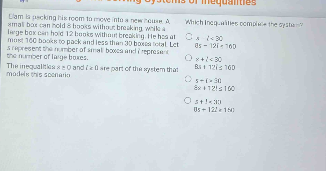 elam is packing his room to move into a new house. a small box can hold 8 books without breaking, while a large box can hold 12 books without breaking. he has at most 160 books to pack and less than 30 boxes total. let s represent the number of small boxes and l represent the number of large boxes. the inequalities s ≥ 0 and l ≥ 0 are part of the system that models this scenario. which inequalities complete the system? s - l < 30 8s - 12l ≤ 160 s + l < 30 8s + 12l ≤ 160 s + l > 30 8s + 12l ≤ 160 s + l < 30 8s + 12l ≥ 160