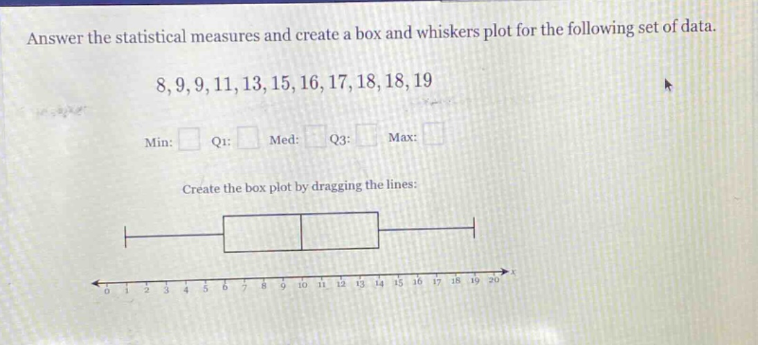 answer the statistical measures and create a box and whiskers plot for the following set of data. 8,9,9,11,13,15,16,17,18,18,19 min: q1: med: q3: max: create the box plot by dragging the lines:
