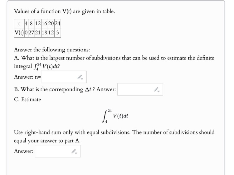values of a function v(t) are given in table.\nanswer the following questions:\na. what is the largest number of subdivisions that can be used to estimate the definite integral ∫₄²⁴ v(t)dt?\nanswer: n=\n\nb. what is the corresponding δt? answer:\n\nc. estimate\n∫₄²⁴ v(t)dt\nuse right - hand sum only with equal subdivisions. the number of subdivisions should equal your answer to part a.\nanswer: