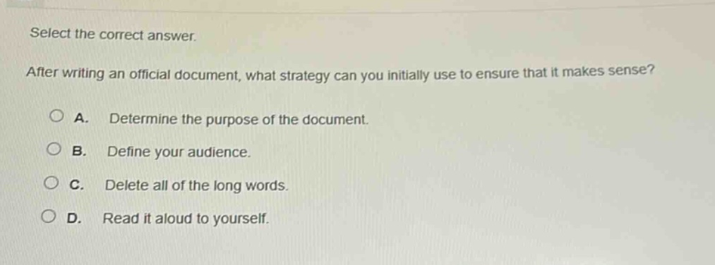 select the correct answer. after writing an official document, what strategy can you initially use to ensure that it makes sense? a. determine the purpose of the document. b. define your audience. c. delete all of the long words. d. read it aloud to yourself.