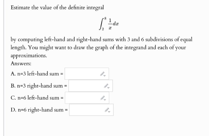 estimate the value of the definite integral \n\n int_{2}^{8} \frac{1}{x} dx \n\nby computing left - hand and right - hand sums with 3 and 6 subdivisions of equal length. you might want to draw the graph of the integrand and each of your approximations.\nanswers:\na. n = 3 left - hand sum =\nb. n = 3 right - hand sum =\nc. n = 6 left - hand sum =\nd. n = 6 right - hand sum =