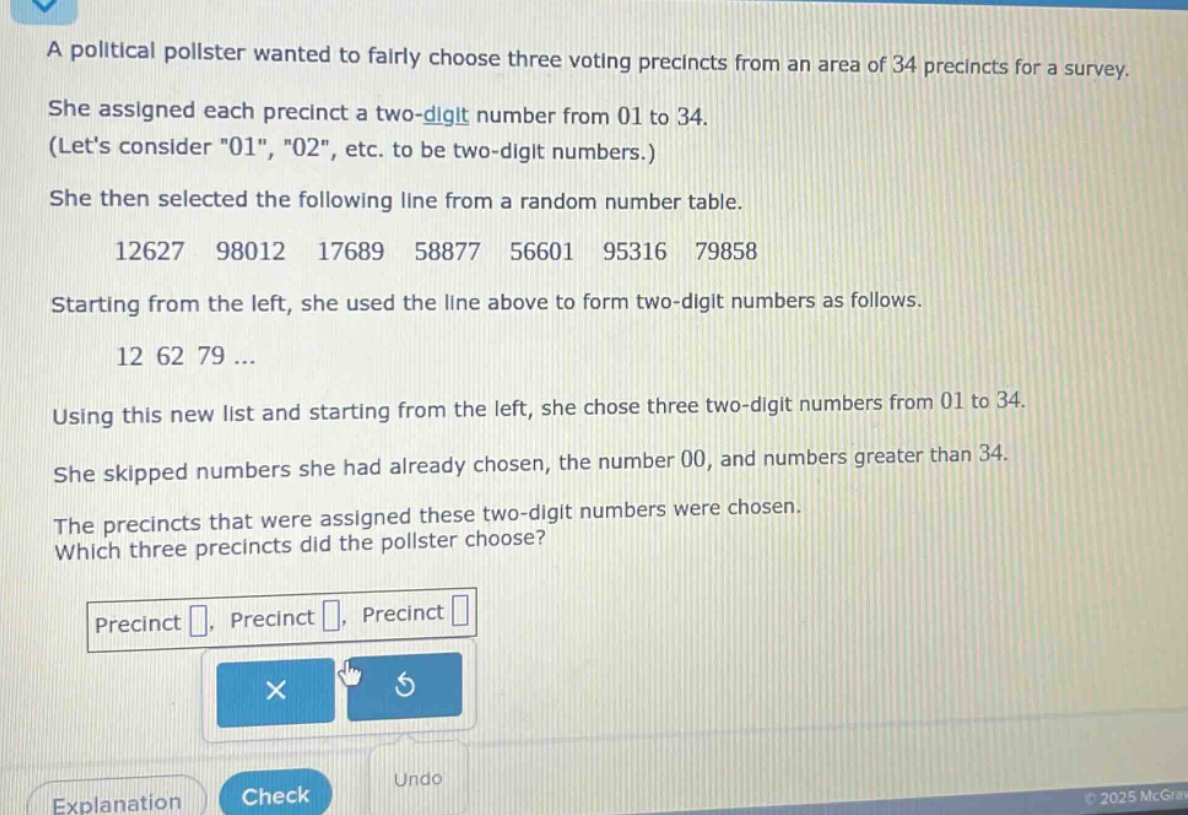 a political pollster wanted to fairly choose three voting precincts from an area of 34 precincts for a survey. she assigned each precinct a two - digit number from 01 to 34. (lets consider \01\, \02\, etc. to be two - digit numbers.) she then selected the following line from a random number table. 12627 98012 17689 58877 56601 95316 79858 starting from the left, she used the line above to form two - digit numbers as follows. 12 62 79... using this new list and starting from the left, she chose three two - digit numbers from 01 to 34. she skipped numbers she had already chosen, the number 00, and numbers greater than 34. the precincts that were assigned these two - digit numbers were chosen. which three precincts did the pollster choose? precinct , precinct , precinct