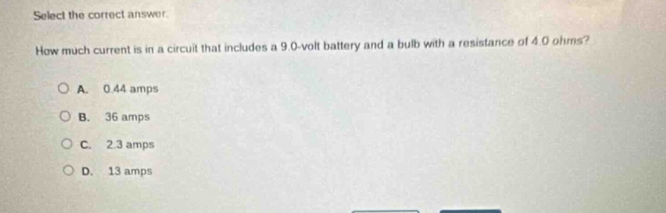 select the correct answer. how much current is in a circuit that includes a 9.0 - volt battery and a bulb with a resistance of 4.0 ohms? a. 0.44 amps b. 36 amps c. 2.3 amps d. 13 amps