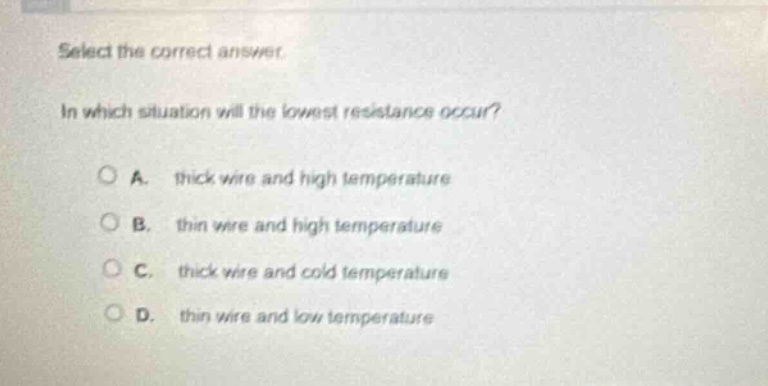select the correct answer. in which situation will the lowest resistance occur? a. thick wire and high temperature b. thin wire and high temperature c. thick wire and cold temperature d. thin wire and low temperature