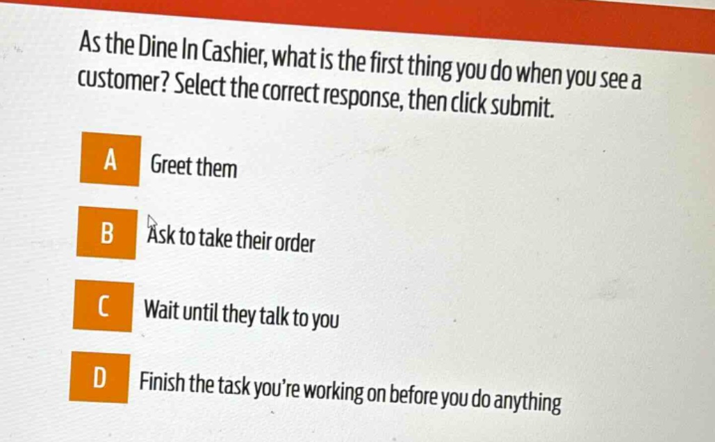 as the dine in cashier, what is the first thing you do when you see a customer? select the correct response, then click submit. a greet them b ask to take their order c wait until they talk to you d finish the task youre working on before you do anything