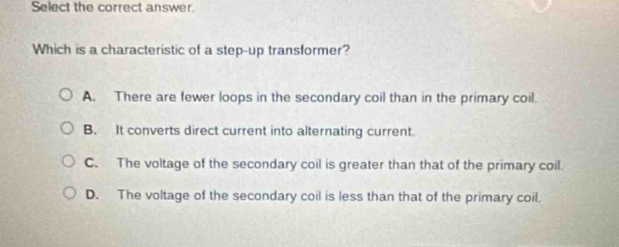 select the correct answer. which is a characteristic of a step - up transformer? a. there are fewer loops in the secondary coil than in the primary coil. b. it converts direct current into alternating current. c. the voltage of the secondary coil is greater than that of the primary coil. d. the voltage of the secondary coil is less than that of the primary coil.