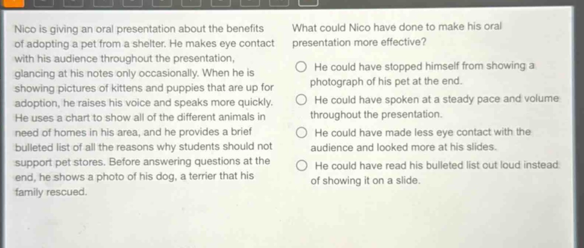 nico is giving an oral presentation about the benefits of adopting a pet from a shelter. he makes eye contact with his audience throughout the presentation, glancing at his notes only occasionally. when he is showing pictures of kittens and puppies that are up for adoption, he raises his voice and speaks more quickly. he uses a chart to show all of the different animals in need of homes in his area, and he provides a brief bulleted list of all the reasons why students should not support pet stores. before answering questions at the end, he shows a photo of his dog, a terrier that his family rescued. what could nico have done to make his oral presentation more effective? he could have stopped himself from showing a photograph of his pet at the end. he could have spoken at a steady pace and volume throughout the presentation. he could have made less eye contact with the audience and looked more at his slides. he could have read his bulleted list out loud instead of showing it on a slide.