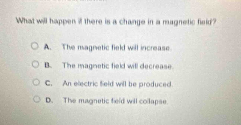 what will happen if there is a change in a magnetic field?\na. the magnetic field will increase.\nb. the magnetic field will decrease.\nc. an electric field will be produced.\nd. the magnetic field will collapse.