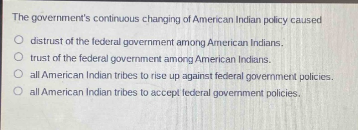 the governments continuous changing of american indian policy caused\no distrust of the federal government among american indians.\no trust of the federal government among american indians.\no all american indian tribes to rise up against federal government policies.\no all american indian tribes to accept federal government policies.