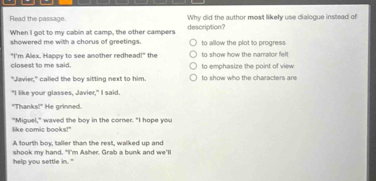 read the passage. when i got to my cabin at camp, the other campers showered me with a chorus of greetings. \im alex. happy to see another redhead!\ the closest to me said. \javier,\ called the boy sitting next to him. \i like your glasses, javier,\ i said. \thanks!\ he grinned. \miguel,\ waved the boy in the corner. \i hope you like comic books!\ a fourth boy, taller than the rest, walked up and shook my hand. \im asher. grab a bunk and well help you settle in. \ why did the author most likely use dialogue instead of description? to allow the plot to progress to show how the narrator felt to emphasize the point of view to show who the characters are