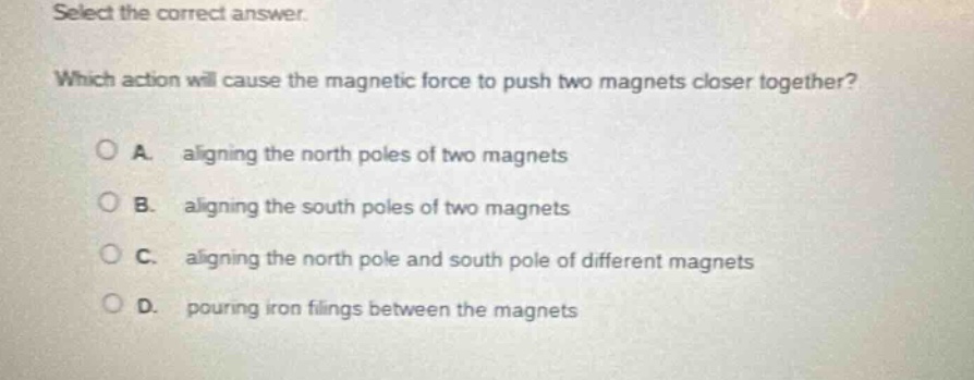 select the correct answer. which action will cause the magnetic force to push two magnets closer together? a. aligning the north poles of two magnets b. aligning the south poles of two magnets c. aligning the north pole and south pole of different magnets d. pouring iron filings between the magnets
