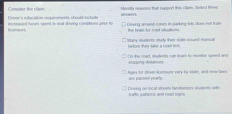 consider the claim. drivers education requirements should include increased hours spent in real driving conditions prior to licensure. identify reasons that support this claim. select three answers. driving around cones in parking lots does not train the brain for road situations. many students study their state - issued manual before they take a road test. on the road, students can learn to monitor speed and stopping distances. ages for driver licensure vary by state, and new laws are passed yearly. driving on local streets familiarizes students with traffic patterns and road signs.