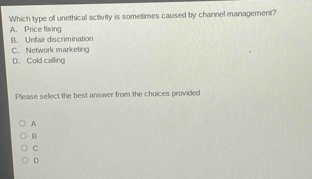 which type of unethical activity is sometimes caused by channel management? a. price fixing b. unfair discrimination c. network marketing d. cold calling please select the best answer from the choices provided