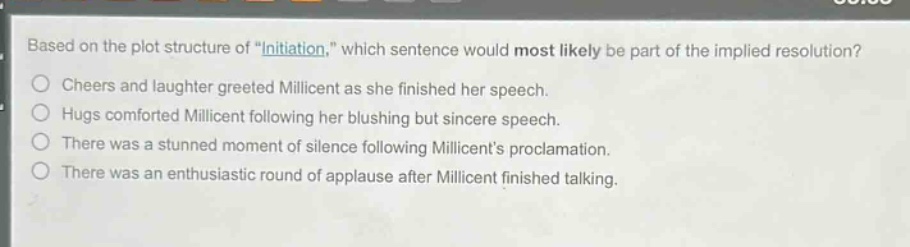 based on the plot structure of \initiation,\ which sentence would most likely be part of the implied resolution?\ncheers and laughter greeted millicent as she finished her speech.\nhugs comforted millicent following her blushing but sincere speech.\nthere was a stunned moment of silence following millicents proclamation.\nthere was an enthusiastic round of applause after millicent finished talking.