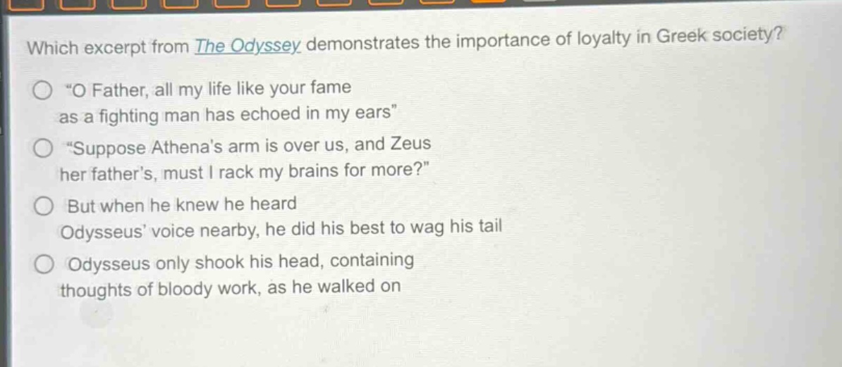 which excerpt from the odyssey demonstrates the importance of loyalty in greek society?\n“o father, all my life like your fame as a fighting man has echoed in my ears”\n“suppose athena’s arm is over us, and zeus her father’s, must i rack my brains for more?”\nbut when he knew he heard odysseus’ voice nearby, he did his best to wag his tail\nodysseus only shook his head, containing thoughts of bloody work, as he walked on