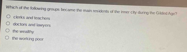 which of the following groups became the main residents of the inner city during the gilded age?\no clerks and teachers\no doctors and lawyers\no the wealthy\no the working poor
