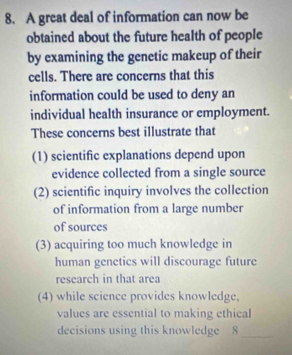 8. a great deal of information can now be obtained about the future health of people by examining the genetic makeup of their cells. there are concerns that this information could be used to deny an individual health insurance or employment. these concerns best illustrate that (1) scientific explanations depend upon evidence collected from a single source (2) scientific inquiry involves the collection of information from a large number of sources (3) acquiring too much knowledge in human genetics will discourage future research in that area (4) while science provides knowledge, values are essential to making ethical decisions using this knowledge 8