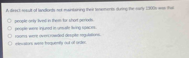 a direct result of landlords not maintaining their tenements during the early 1900s was that\no people only lived in them for short periods.\no people were injured in unsafe living spaces.\no rooms were overcrowded despite regulations.\no elevators were frequently out of order.