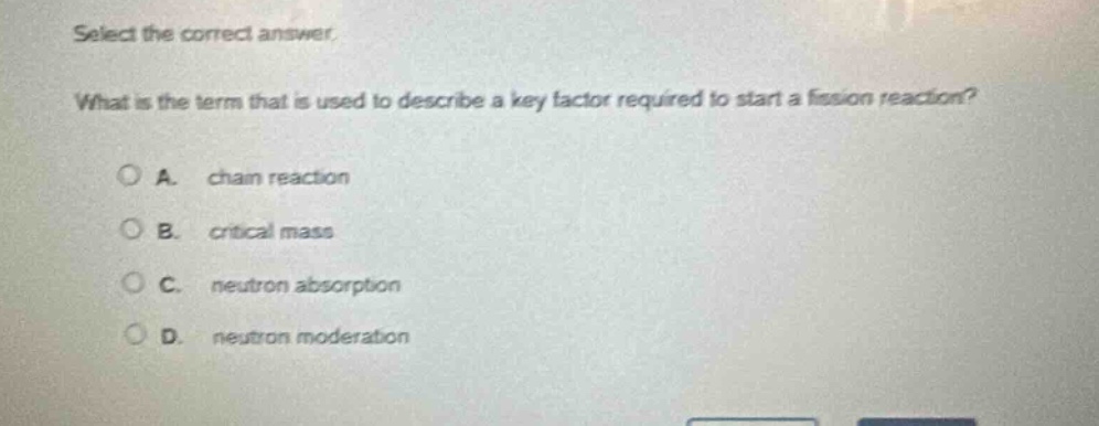 select the correct answer. what is the term that is used to describe a key factor required to start a fission reaction? a. chain reaction b. critical mass c. neutron absorption d. neutron moderation