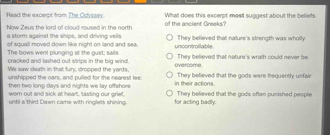 read the excerpt from the odyssey. now zeus the lord of cloud roused in the north a storm against the ships, and driving veils of squall moved down like night on land and sea. the bows went plunging at the gust; sails cracked and lashed out strips in the big wind. we saw death in that fury, dropped the yards, unshipped the oars, and pulled for the nearest lee: then two long days and nights we lay offshore worn out and sick at heart, tasting our grief, until a third dawn came with ringlets shining. what does this excerpt most suggest about the beliefs of the ancient greeks? they believed that natures strength was wholly uncontrollable. they believed that natures wrath could never be overcome. they believed that the gods were frequently unfair in their actions. they believed that the gods often punished people for acting badly.