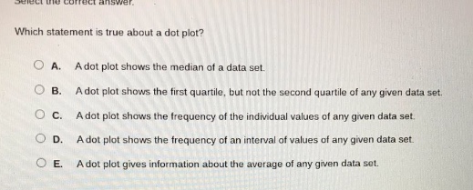 select the correct answer. which statement is true about a dot - plot? a. a dot plot shows the median of a data set. b. a dot plot shows the first quartile, but not the second quartile of any given data set. c. a dot plot shows the frequency of the individual values of any given data set. d. a dot plot shows the frequency of an interval of values of any given data set. e. a dot plot gives information about the average of any given data set.