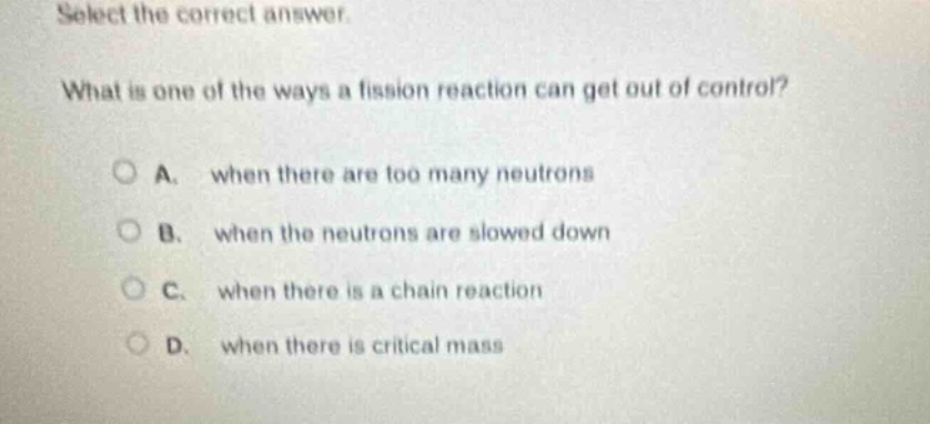 select the correct answer. what is one of the ways a fission reaction can get out of control? a. when there are too many neutrons b. when the neutrons are slowed down c. when there is a chain reaction d. when there is critical mass
