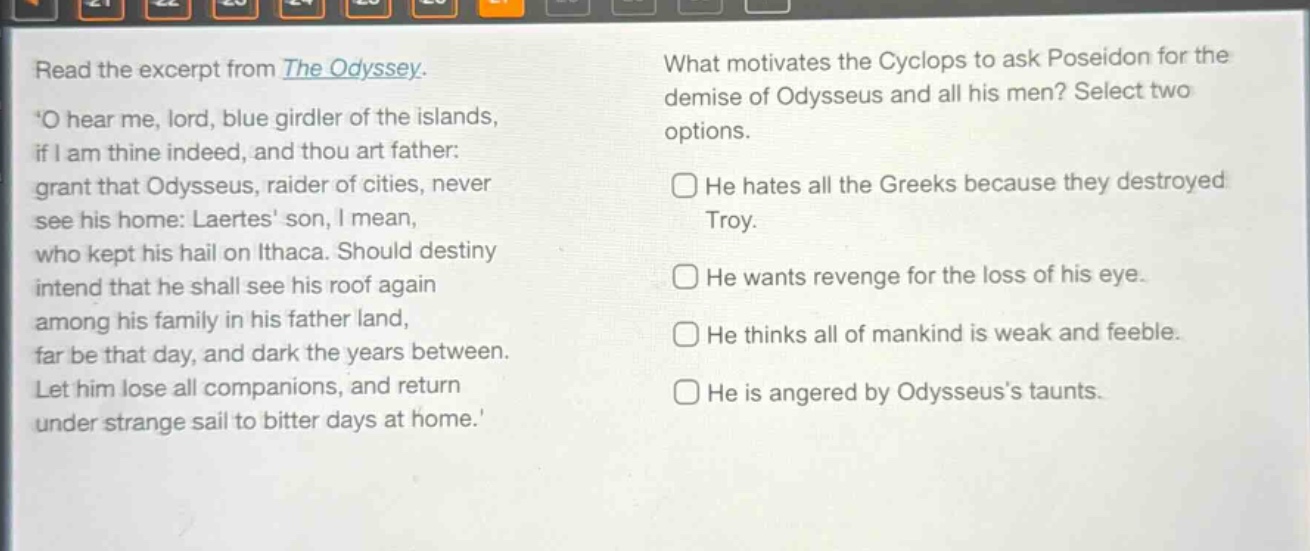 read the excerpt from the odyssey. o hear me, lord, blue girdler of the islands, if i am thine indeed, and thou art father: grant that odysseus, raider of cities, never see his home: laertes son, i mean, who kept his hail on ithaca. should destiny intend that he shall see his roof again among his family in his father land, far be that day, and dark the years between. let him lose all companions, and return under strange sail to bitter days at home. what motivates the cyclops to ask poseidon for the demise of odysseus and all his men? select two options. he hates all the greeks because they destroyed troy. he wants revenge for the loss of his eye. he thinks all of mankind is weak and feeble. he is angered by odysseuss taunts.