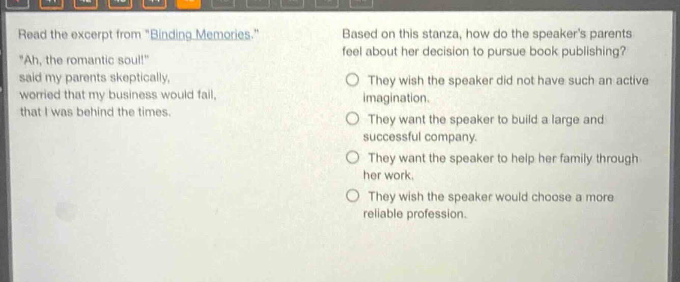 read the excerpt from \binding memories.\ \ah, the romantic soul!\ said my parents skeptically, worried that my business would fail, that i was behind the times. based on this stanza, how do the speakers parents feel about her decision to pursue book publishing? they wish the speaker did not have such an active imagination. they want the speaker to build a large and successful company. they want the speaker to help her family through her work. they wish the speaker would choose a more reliable profession.