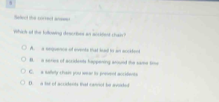select the correct answer. which of the following describes an accident chain? a. a sequence of events that lead to an accident b. a series of accidents happening around the same time c. a safety chain you wear to prevent accidents d. a list of accidents that cannot be avoided