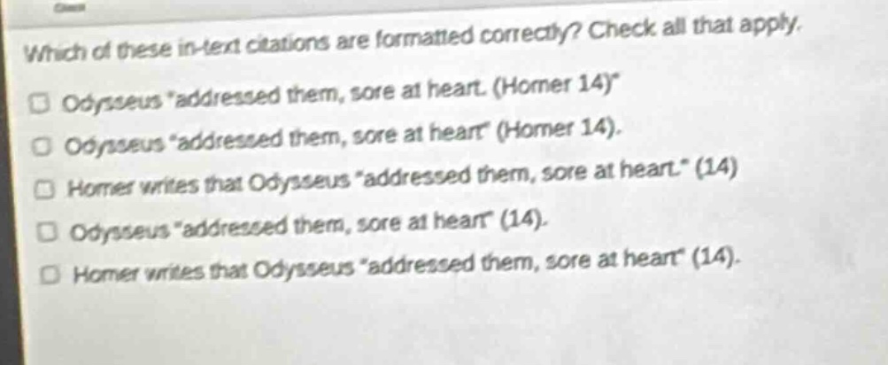 which of these in - text citations are formatted correctly? check all that apply. odysseus “addressed them, sore at heart. (homer 14)” odysseus “addressed them, sore at heart” (homer 14). homer writes that odysseus “addressed them, sore at heart.” (14) odysseus “addressed them, sore at heart” (14). homer writes that odysseus “addressed them, sore at heart” (14).