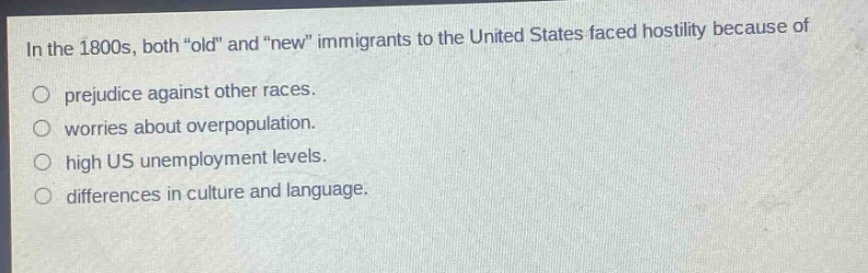 in the 1800s, both \old\ and \new\ immigrants to the united states faced hostility because of\nprejudice against other races.\nworries about overpopulation.\nhigh us unemployment levels.\ndifferences in culture and language.