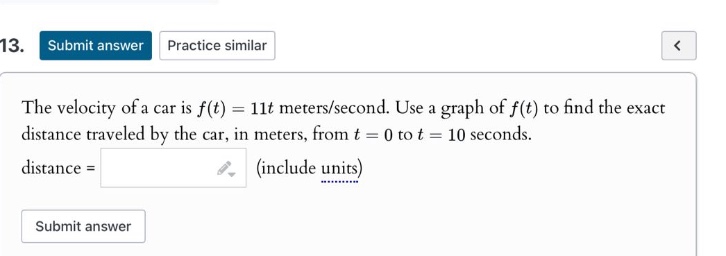 13. submit answer practice similar the velocity of a car is f(t)=11t meters/second. use a graph of f(t) to find the exact distance traveled by the car, in meters, from t = 0 to t = 10 seconds. distance = (include units) submit answer