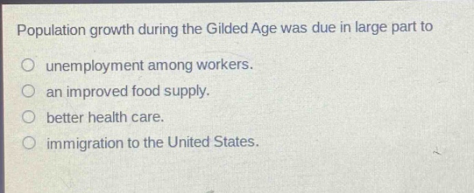 population growth during the gilded age was due in large part to\nunemployment among workers.\nan improved food supply.\nbetter health care.\nim migration to the united states.