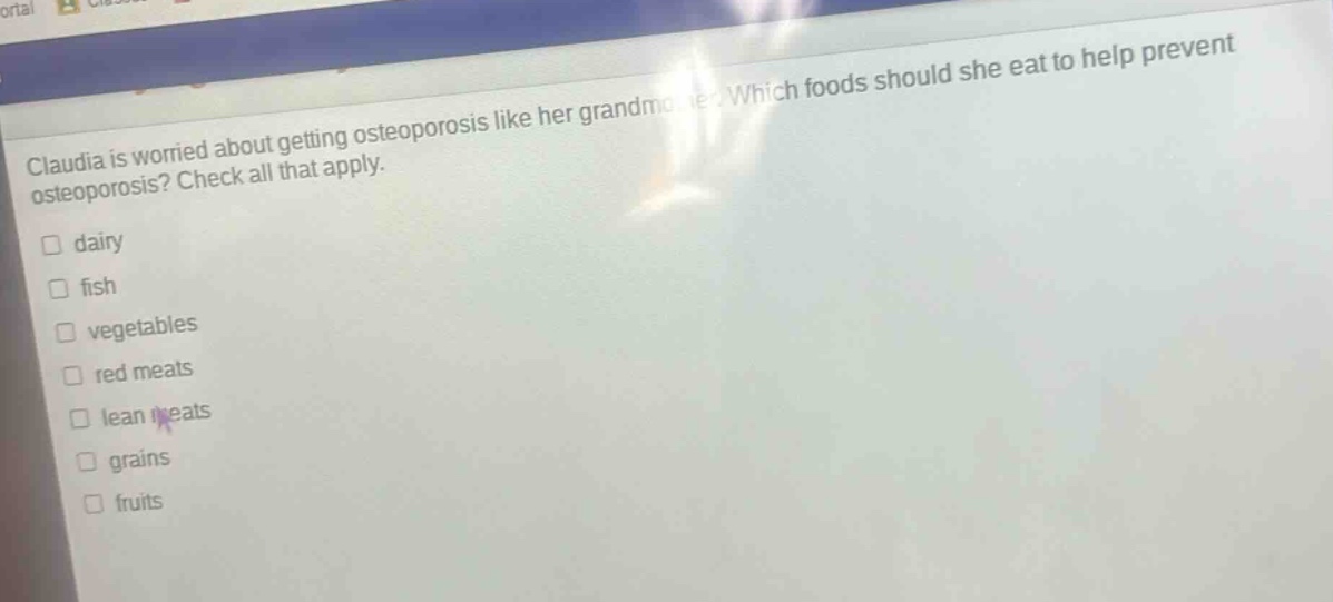 claudia is worried about getting osteoporosis like her grandmother. which foods should she eat to help prevent osteoporosis? check all that apply. dairy fish vegetables red meats lean meats grains fruits