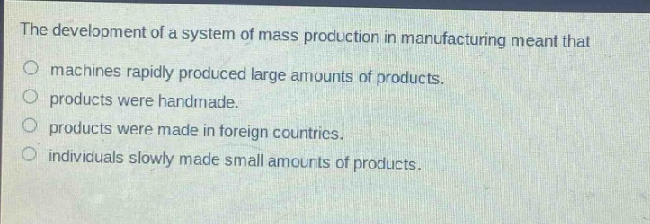 the development of a system of mass production in manufacturing meant that\nmachines rapidly produced large amounts of products.\nproducts were handmade.\nproducts were made in foreign countries.\nindividuals slowly made small amounts of products.