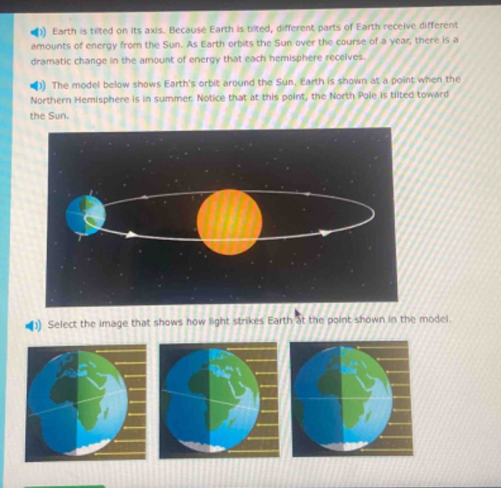 earth is tilted on its axis. because earth is tilted, different parts of earth receive different amounts of energy from the sun. as earth orbits the sun over the course of a year, there is a dramatic change in the amount of energy that each hemisphere receives. the model below shows earths orbit around the sun. earth is shown at a point when the northern hemisphere is in summer. notice that at this point, the north pole is tilted toward the sun. select the image that shows how light strikes earth at the point shown in the model.