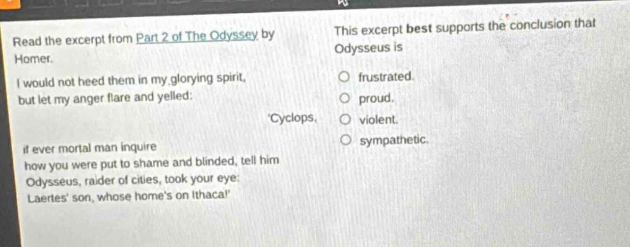 read the excerpt from part 2 of the odyssey by homer. i would not heed them in my glorying spirit, but let my anger flare and yelled: cyclops, if ever mortal man inquire how you were put to shame and blinded, tell him odysseus, raider of cities, took your eye: laertes son, whose homes on ithaca! this excerpt best supports the conclusion that odysseus is frustrated. proud. violent. sympathetic.