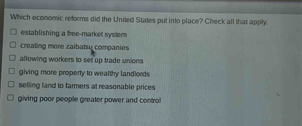 which economic reforms did the united states put into place? check all that apply. establishing a free - market system creating more zaibatsu companies allowing workers to set up trade unions giving more property to wealthy landlords selling land to farmers at reasonable prices giving poor people greater power and control