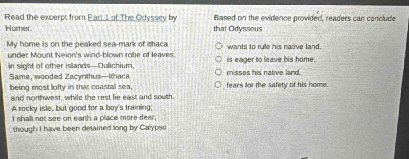 read the excerpt from part 1 of the odyssey by homer. my home is on the peaked sea - mark of ithaca under mount neions wind - blown robe of leaves, in sight of other islands— dulichium, same, wooded zacynthus— ithaca being most lofty in that coastal sea, and northwest, while the rest lie east and south. a rocky isle, but good for a boys training; i shall not see on earth a place more dear, though i have been detained long by calypso. based on the evidence provided, readers can conclude that odysseus wants to rule his native land. is eager to leave his home. misses his native land. fears for the safety of his home.