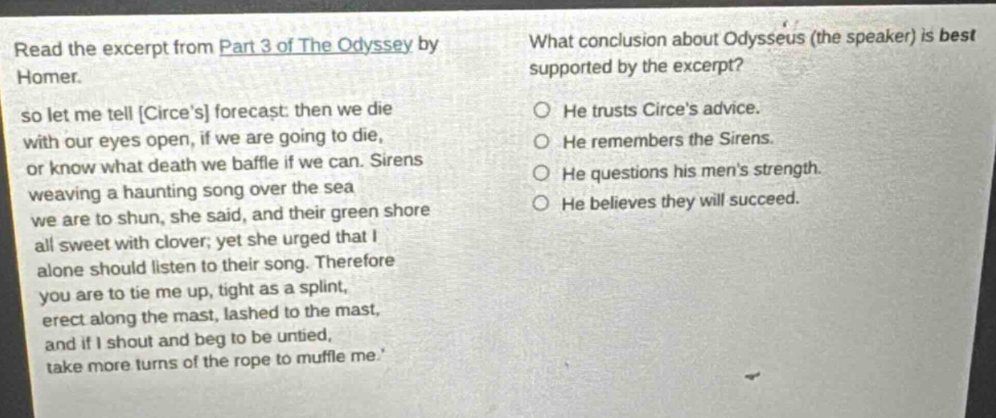 read the excerpt from part 3 of the odyssey by homer. so let me tell circes forecast: then we die with our eyes open, if we are going to die, or know what death we baffle if we can. sirens weaving a haunting song over the sea we are to shun, she said, and their green shore all sweet with clover; yet she urged that i alone should listen to their song. therefore you are to tie me up, tight as a splint, erect along the mast, lashed to the mast, and if i shout and beg to be untied, take more turns of the rope to muffle me. what conclusion about odysseus (the speaker) is best supported by the excerpt? he trusts circes advice. he remembers the sirens. he questions his mens strength. he believes they will succeed.