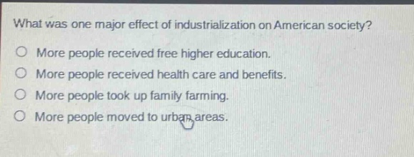 what was one major effect of industrialization on american society?\no more people received free higher education.\no more people received health care and benefits.\no more people took up family farming.\no more people moved to urban areas.