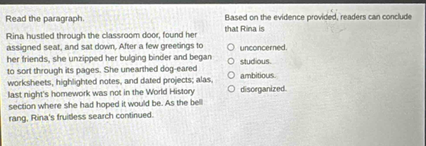 read the paragraph. rina hustled through the classroom door, found her assigned seat, and sat down. after a few greetings to her friends, she unzipped her bulging binder and began to sort through its pages. she unearthed dog - eared worksheets, highlighted notes, and dated projects; alas, last nights homework was not in the world history section where she had hoped it would be. as the bell rang, rinas fruitless search continued. based on the evidence provided, readers can conclude that rina is unconcerned. studious. ambitious. disorganized.