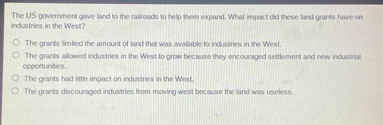 the us government gave land to the railroads to help them expand. what impact did these land grants have on industries in the west?\no the grants limited the amount of land that was available to industries in the west.\no the grants allowed industries in the west to grow because they encouraged settlement and new industrial opportunities.\no the grants had little impact on industries in the west.\no the grants discouraged industries from moving west because the land was useless.