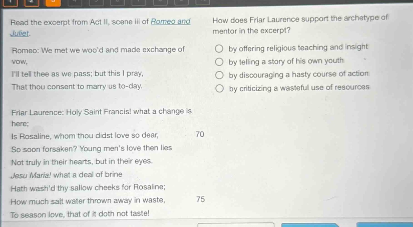 read the excerpt from act ii, scene iii of romeo and juliet. romeo: we met we wood and made exchange of vow, ill tell thee as we pass; but this i pray, that thou consent to marry us to - day. friar laurence: holy saint francis! what a change is here; is rosaline, whom thou didst love so dear, so soon forsaken? young mens love then lies not truly in their hearts, but in their eyes. jesu maria! what a deal of brine hath washd thy sallow cheeks for rosaline; how much salt water thrown away in waste, to season love, that of it doth not taste! how does friar laurence support the archetype of mentor in the excerpt? by offering religious teaching and insight by telling a story of his own youth by discouraging a hasty course of action by criticizing a wasteful use of resources