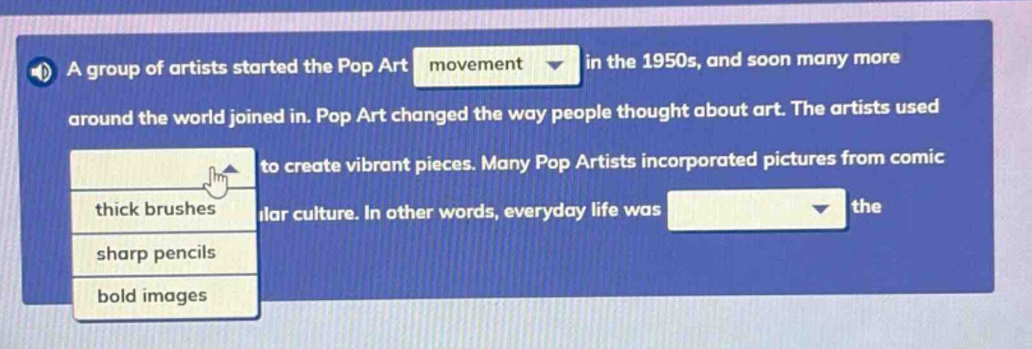 a group of artists started the pop art movement in the 1950s, and soon many more around the world joined in. pop art changed the way people thought about art. the artists used to create vibrant pieces. many pop artists incorporated pictures from comic lar culture. in other words, everyday life was the