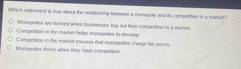 which statement is true about the relationship between a monopoly and its competition in a market? monopolies are formed when businesses buy out their competition in a market. competition in the market helps monopolies to develop. competition in the market ensures that monopolies charge fair prices. monopolies thrive when they have competition.