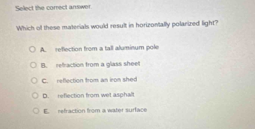 select the correct answer. which of these materials would result in horizontally polarized light? a. reflection from a tall aluminum pole b. refraction from a glass sheet c. reflection from an iron shed d. reflection from wet asphalt e. refraction from a water surface