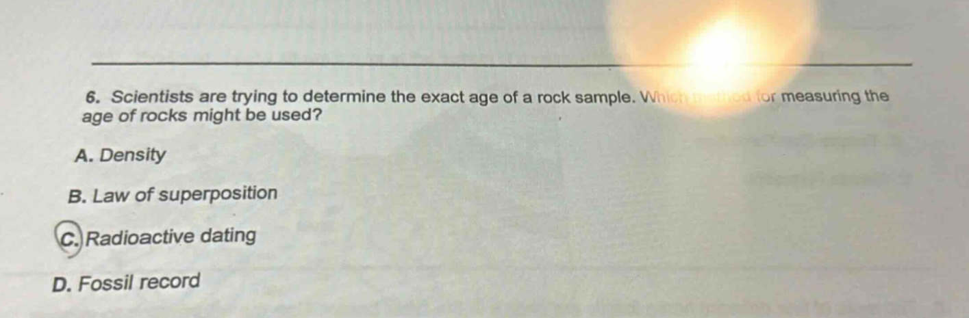 6. scientists are trying to determine the exact age of a rock sample. which method for measuring the age of rocks might be used? a. density b. law of superposition c. radioactive dating d. fossil record