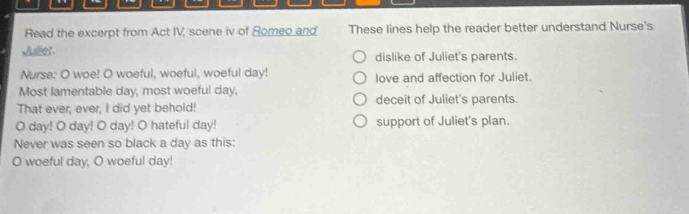 read the excerpt from act iv, scene iv of romeo and juliet. nurse: o woe! o woeful, woeful, woeful day! most lamentable day, most woeful day, that ever, ever, i did yet behold! o day! o day! o day! o hateful day! never was seen so black a day as this: o woeful day, o woeful day! these lines help the reader better understand nurses dislike of juliets parents. love and affection for juliet. deceit of juliets parents. support of juliets plan.